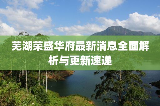 蕪湖榮盛華府最新消息全面解析與更新速遞