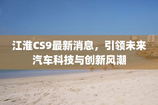 江淮CS9最新消息，引領(lǐng)未來汽車科技與創(chuàng)新風(fēng)潮