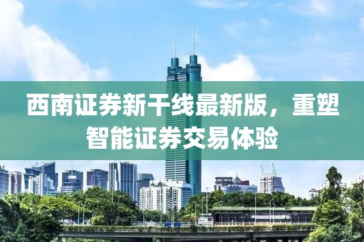 西南證券新干線最新版，重塑智能證券交易體驗