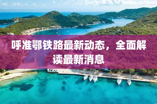 呼準(zhǔn)鄂鐵路最新動(dòng)態(tài)，全面解讀最新消息