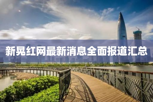 新晃紅網(wǎng)最新消息全面報道匯總