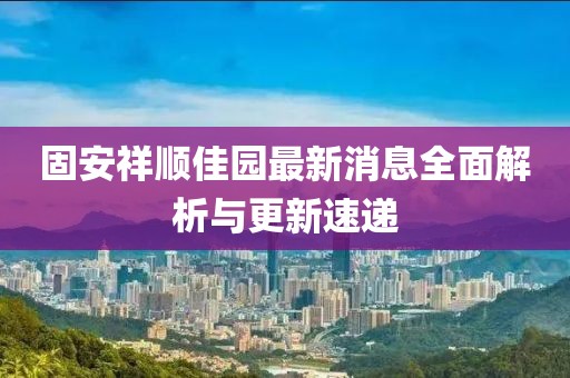 固安祥順佳園最新消息全面解析與更新速遞
