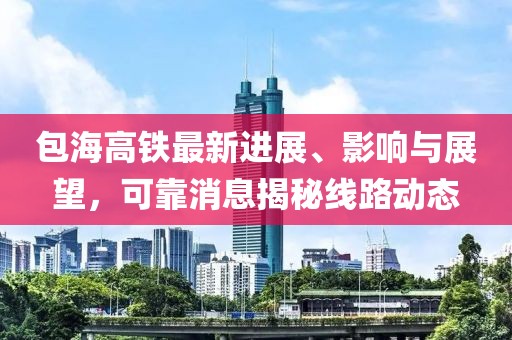 包海高鐵最新進(jìn)展、影響與展望，可靠消息揭秘線路動(dòng)態(tài)