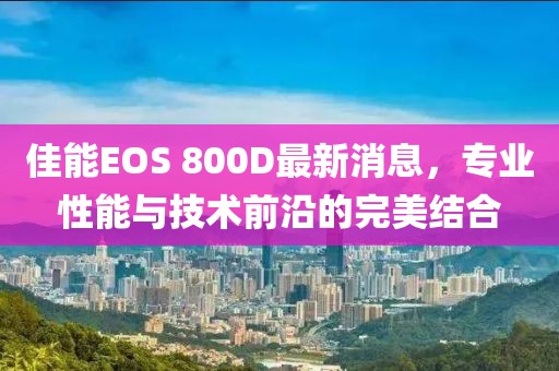 佳能EOS 800D最新消息，專(zhuān)業(yè)性能與技術(shù)前沿的完美結(jié)合