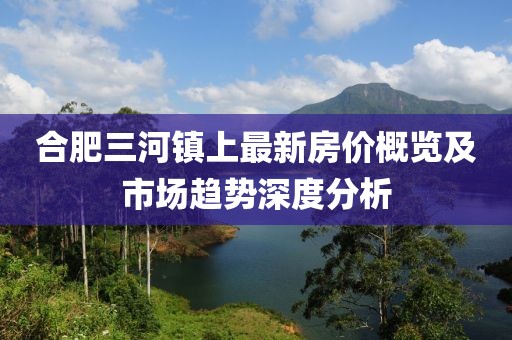 合肥三河鎮(zhèn)上最新房?jī)r(jià)概覽及市場(chǎng)趨勢(shì)深度分析