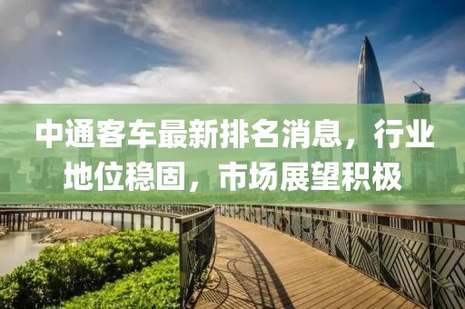 中通客車最新排名消息，行業(yè)地位穩(wěn)固，市場展望積極