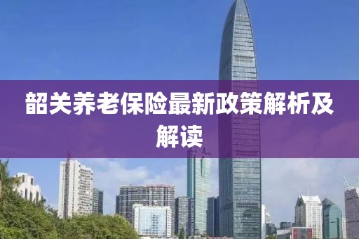 韶關(guān)養(yǎng)老保險(xiǎn)最新政策解析及解讀