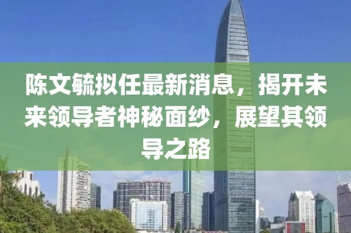 陳文毓擬任最新消息，揭開未來領導者神秘面紗，展望其領導之路
