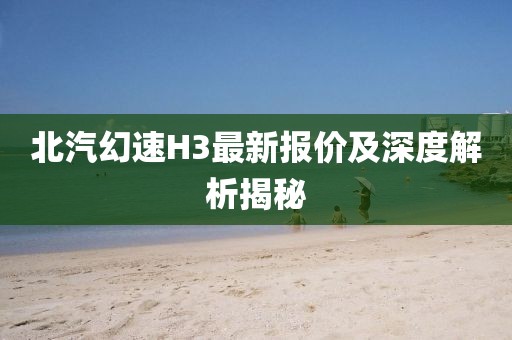 北汽幻速H3最新報價及深度解析揭秘