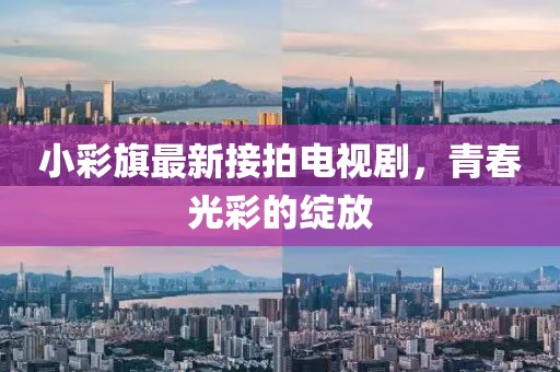 小彩旗最新接拍電視劇，青春光彩的綻放