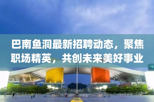 巴南魚(yú)洞最新招聘動(dòng)態(tài)，聚焦職場(chǎng)精英，共創(chuàng)未來(lái)美好事業(yè)