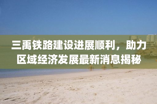 三禹鐵路建設(shè)進展順利，助力區(qū)域經(jīng)濟發(fā)展最新消息揭秘