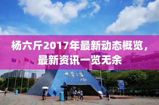 楊六斤2017年最新動(dòng)態(tài)概覽，最新資訊一覽無余