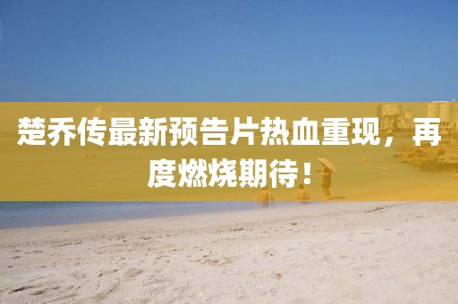 楚喬傳最新預(yù)告片熱血重現(xiàn)，再度燃燒期待！