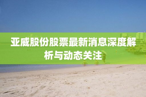 亞威股份股票最新消息深度解析與動(dòng)態(tài)關(guān)注