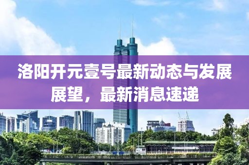 洛陽開元壹號(hào)最新動(dòng)態(tài)與發(fā)展展望，最新消息速遞