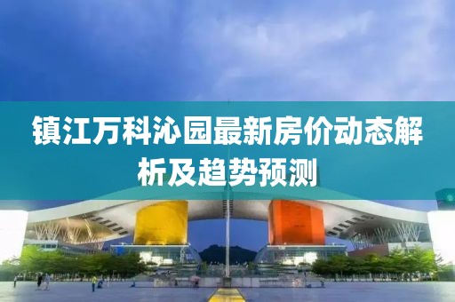 鎮(zhèn)江萬科沁園最新房價動態(tài)解析及趨勢預測