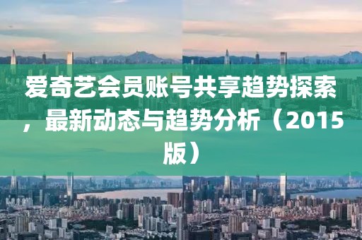 愛奇藝會(huì)員賬號共享趨勢探索，最新動(dòng)態(tài)與趨勢分析（2015版）