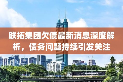 聯(lián)拓集團(tuán)欠債最新消息深度解析，債務(wù)問題持續(xù)引發(fā)關(guān)注