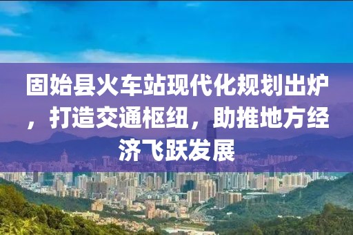 固始縣火車站現(xiàn)代化規(guī)劃出爐，打造交通樞紐，助推地方經(jīng)濟(jì)飛躍發(fā)展