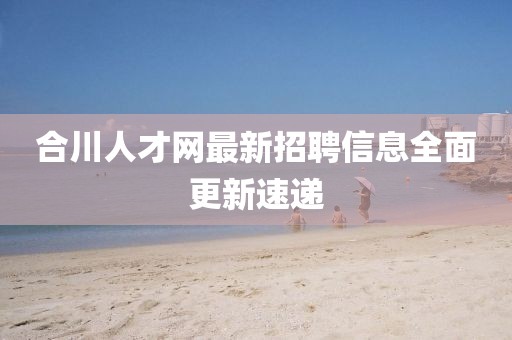 合川人才網(wǎng)最新招聘信息全面更新速遞