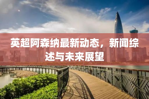 英超阿森納最新動態(tài)，新聞綜述與未來展望