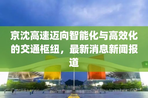京沈高速邁向智能化與高效化的交通樞紐，最新消息新聞報(bào)道