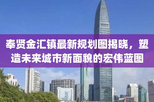 奉賢金匯鎮(zhèn)最新規(guī)劃圖揭曉，塑造未來(lái)城市新面貌的宏偉藍(lán)圖