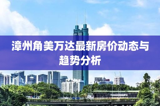 漳州角美萬達(dá)最新房價(jià)動態(tài)與趨勢分析