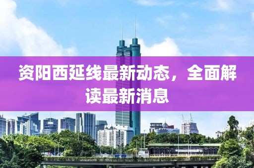 資陽西延線最新動(dòng)態(tài)，全面解讀最新消息