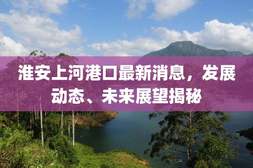 淮安上河港口最新消息，發(fā)展動(dòng)態(tài)、未來(lái)展望揭秘