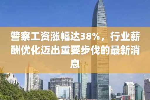 警察工資漲幅達(dá)38%，行業(yè)薪酬優(yōu)化邁出重要步伐的最新消息