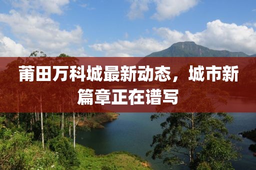 莆田萬科城最新動(dòng)態(tài)，城市新篇章正在譜寫