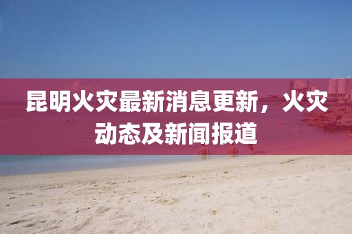 昆明火災(zāi)最新消息更新，火災(zāi)動態(tài)及新聞報道
