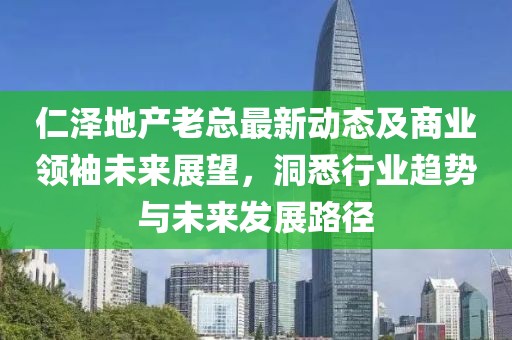 仁澤地產(chǎn)老總最新動(dòng)態(tài)及商業(yè)領(lǐng)袖未來(lái)展望，洞悉行業(yè)趨勢(shì)與未來(lái)發(fā)展路徑