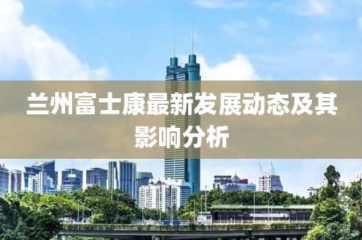 蘭州富士康最新發(fā)展動(dòng)態(tài)及其影響分析