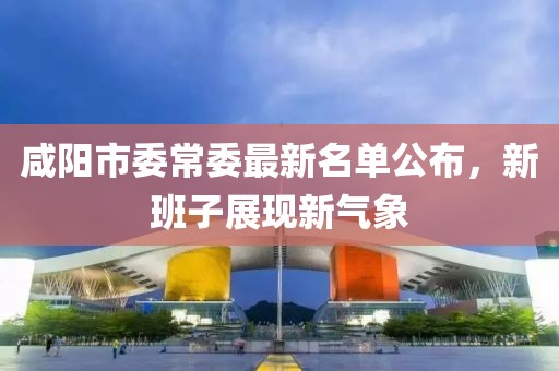 咸陽市委常委最新名單公布，新班子展現(xiàn)新氣象