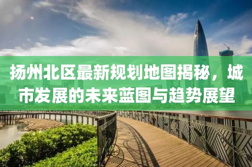 揚(yáng)州北區(qū)最新規(guī)劃地圖揭秘，城市發(fā)展的未來藍(lán)圖與趨勢展望