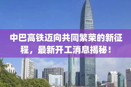 中巴高鐵邁向共同繁榮的新征程，最新開工消息揭秘！