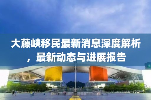 大藤峽移民最新消息深度解析，最新動態(tài)與進(jìn)展報告