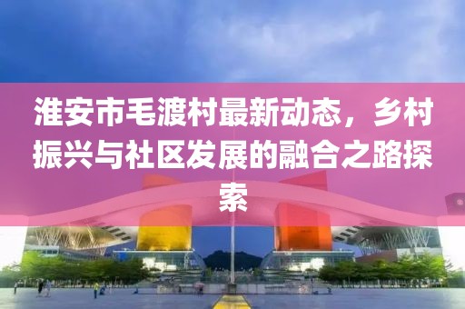 淮安市毛渡村最新動(dòng)態(tài)，鄉(xiāng)村振興與社區(qū)發(fā)展的融合之路探索