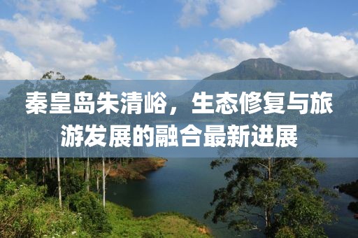秦皇島朱清峪，生態(tài)修復(fù)與旅游發(fā)展的融合最新進展