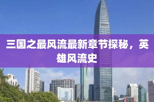 三國之最風流最新章節(jié)探秘，英雄風流史
