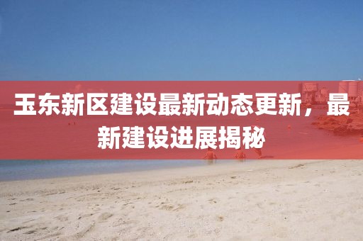 玉東新區(qū)建設(shè)最新動(dòng)態(tài)更新，最新建設(shè)進(jìn)展揭秘