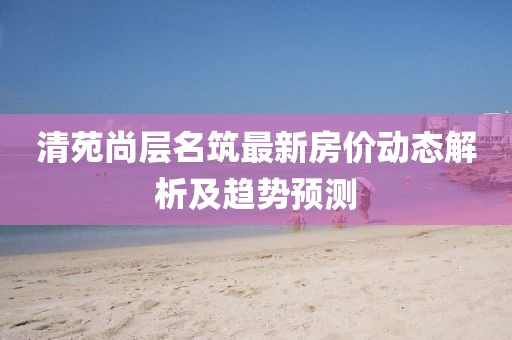 清苑尚層名筑最新房?jī)r(jià)動(dòng)態(tài)解析及趨勢(shì)預(yù)測(cè)