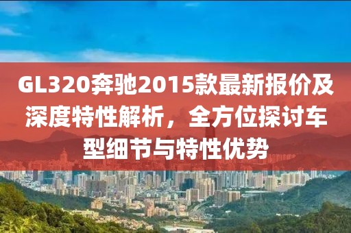 GL320奔馳2015款最新報(bào)價(jià)及深度特性解析，全方位探討車型細(xì)節(jié)與特性優(yōu)勢(shì)