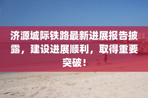 濟源城際鐵路最新進展報告披露，建設進展順利，取得重要突破！