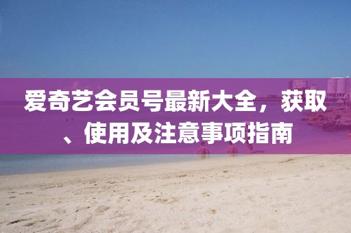 愛(ài)奇藝會(huì)員號(hào)最新大全，獲取、使用及注意事項(xiàng)指南