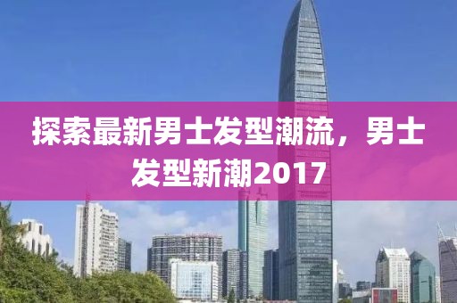 探索最新男士發(fā)型潮流，男士發(fā)型新潮2017