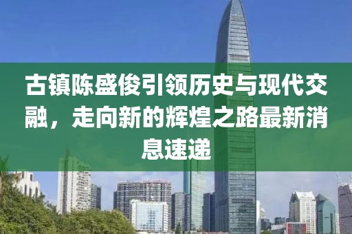 古鎮(zhèn)陳盛俊引領歷史與現(xiàn)代交融，走向新的輝煌之路最新消息速遞